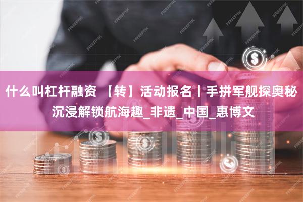 什么叫杠杆融资 【转】活动报名丨手拼军舰探奥秘 沉浸解锁航海趣_非遗_中国_惠博文