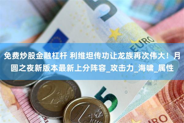 免费炒股金融杠杆 利维坦传功让龙族再次伟大！月圆之夜新版本最新上分阵容_攻击力_海啸_属性