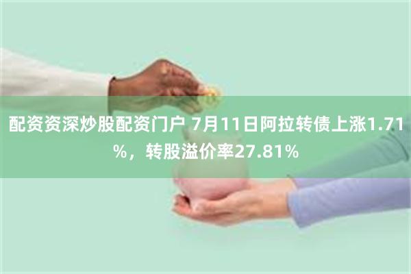配资资深炒股配资门户 7月11日阿拉转债上涨1.71%，转股溢价率27.81%