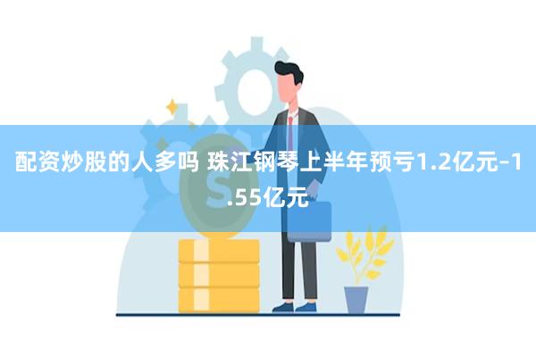 配资炒股的人多吗 珠江钢琴上半年预亏1.2亿元–1.55亿元