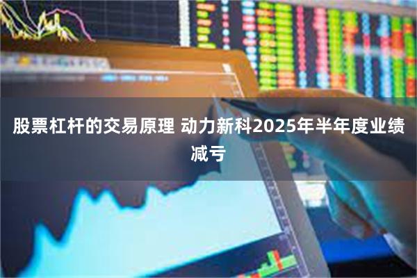 股票杠杆的交易原理 动力新科2025年半年度业绩减亏