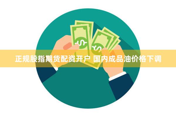 正规股指期货配资开户 国内成品油价格下调