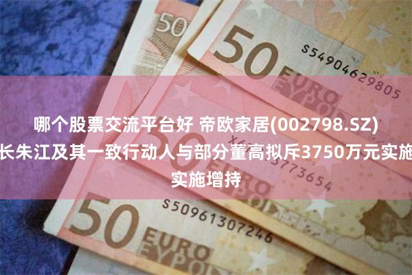 哪个股票交流平台好 帝欧家居(002798.SZ)董事长朱江及其一致行动人与部分董高拟斥3750万元实施增持