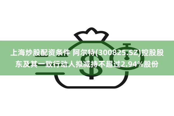 上海炒股配资条件 阿尔特(300825.SZ)控股股东及其一致行动人拟减持不超过2.94%股份