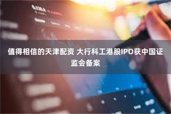 值得相信的天津配资 大行科工港股IPO获中国证监会备案
