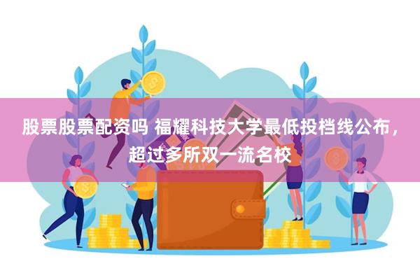 股票股票配资吗 福耀科技大学最低投档线公布，超过多所双一流名校