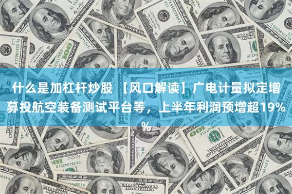什么是加杠杆炒股 【风口解读】广电计量拟定增募投航空装备测试平台等，上半年利润预增超19%