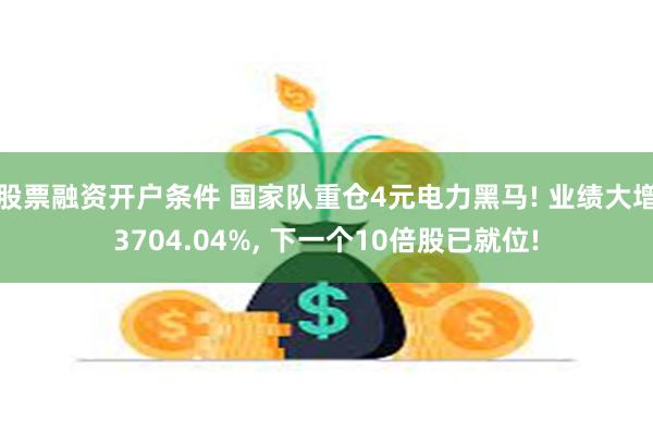 股票融资开户条件 国家队重仓4元电力黑马! 业绩大增3704.04%, 下一个10倍股已就位!