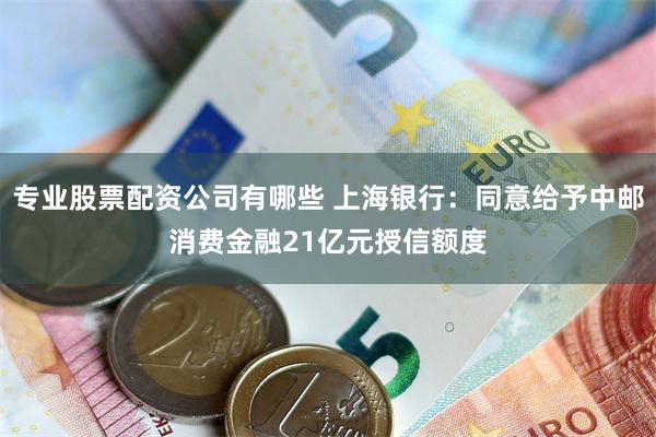 专业股票配资公司有哪些 上海银行：同意给予中邮消费金融21亿元授信额度