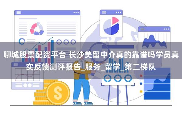 聊城股票配资平台 长沙美留中介真的靠谱吗学员真实反馈测评报告_服务_留学_第二梯队