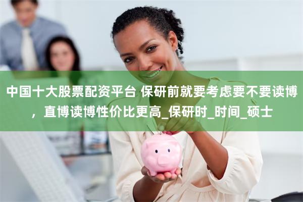 中国十大股票配资平台 保研前就要考虑要不要读博，直博读博性价比更高_保研时_时间_硕士