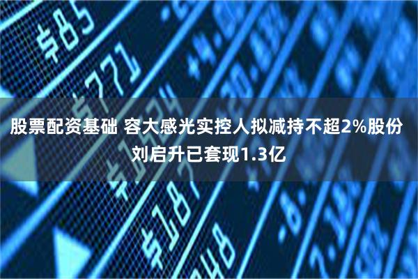 股票配资基础 容大感光实控人拟减持不超2%股份 刘启升已套现1.3亿