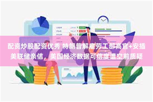 配资炒股配资优秀 特朗普解雇劳工部高官+安插美联储亲信，美国经济数据可信度遭空前质疑