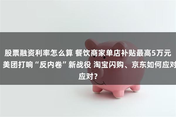 股票融资利率怎么算 餐饮商家单店补贴最高5万元！美团打响“反内卷”新战役 淘宝闪购、京东如何应对？
