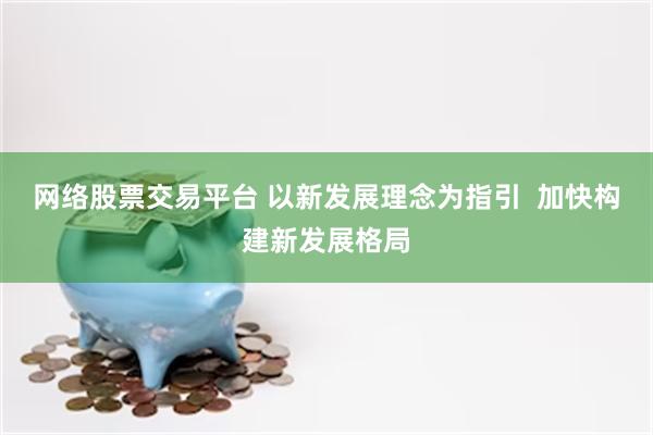 网络股票交易平台 以新发展理念为指引  加快构建新发展格局