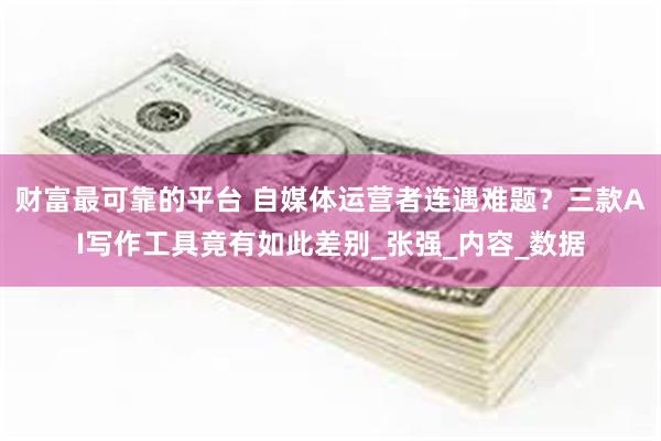 财富最可靠的平台 自媒体运营者连遇难题？三款AI写作工具竟有如此差别_张强_内容_数据