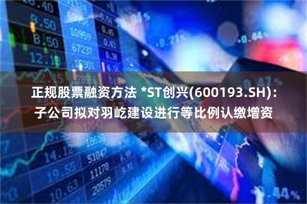正规股票融资方法 *ST创兴(600193.SH)：子公司拟对羽屹建设进行等比例认缴增资