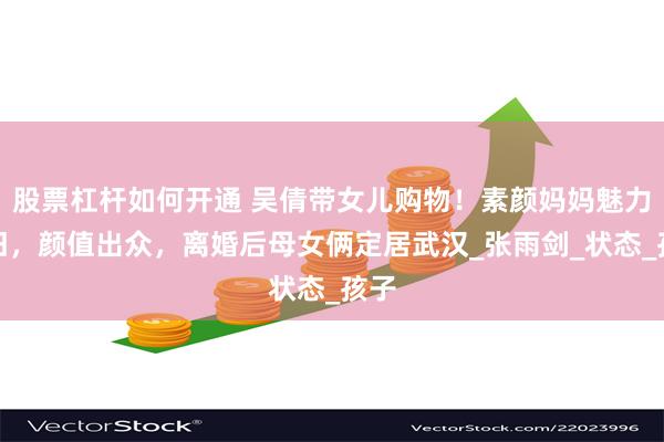 股票杠杆如何开通 吴倩带女儿购物！素颜妈妈魅力依旧，颜值出众，离婚后母女俩定居武汉_张雨剑_状态_孩子
