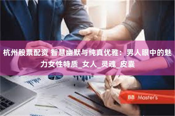 杭州股票配资 智慧幽默与纯真优雅：男人眼中的魅力女性特质_女人_灵魂_皮囊