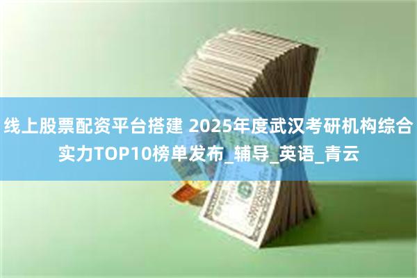 线上股票配资平台搭建 2025年度武汉考研机构综合实力TOP10榜单发布_辅导_英语_青云