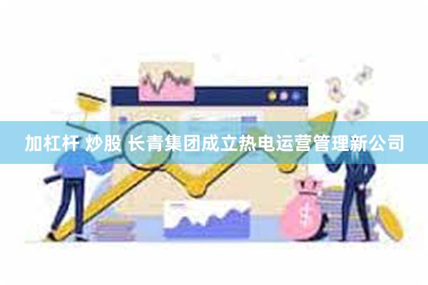 加杠杆 炒股 长青集团成立热电运营管理新公司